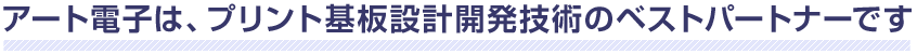 アート電子は、プリント基板設計開発技術のベストパートナーです